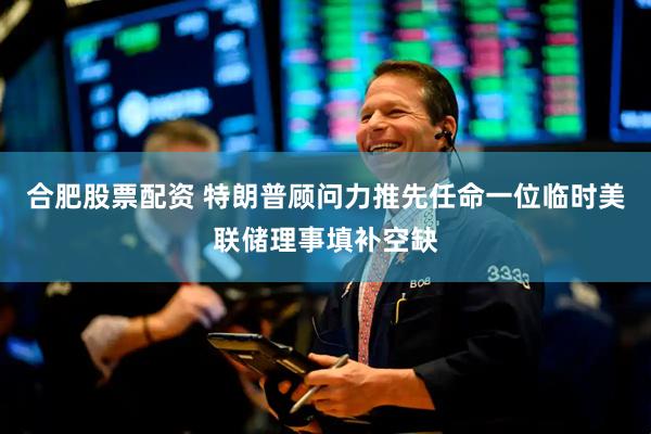 合肥股票配资 特朗普顾问力推先任命一位临时美联储理事填补空缺