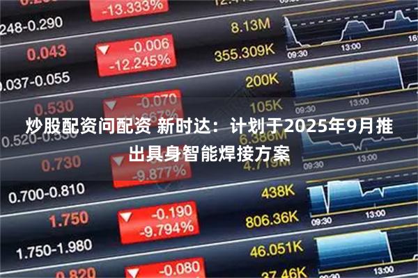 炒股配资问配资 新时达：计划于2025年9月推出具身智能焊接方案