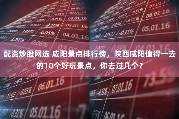 配资炒股网选 咸阳景点排行榜，陕西咸阳值得一去的10个好玩景点，你去过几个？