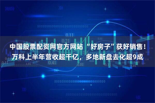 中国股票配资网官方网站 “好房子”获好销售！万科上半年营收超千亿，多地新盘去化超9成