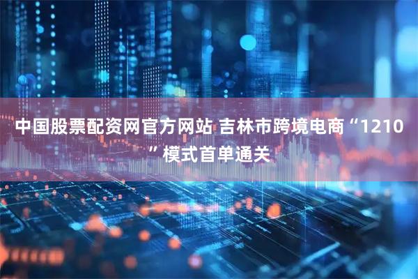 中国股票配资网官方网站 吉林市跨境电商“1210”模式首单通关