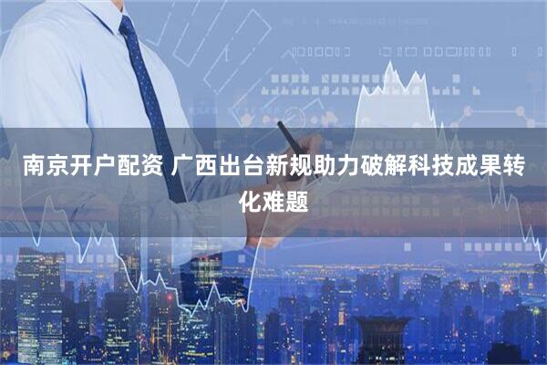 南京开户配资 广西出台新规助力破解科技成果转化难题