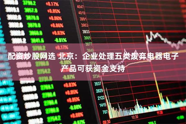 配资炒股网选 北京：企业处理五类废弃电器电子产品可获资金支持