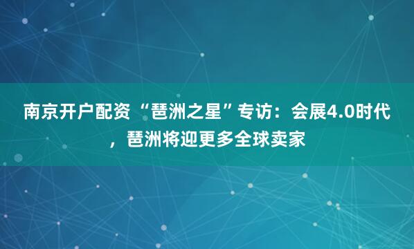 南京开户配资 “琶洲之星”专访：会展4.0时代，琶洲将迎更多全球卖家