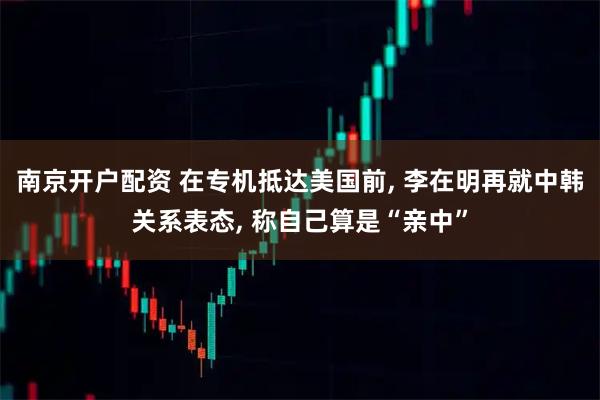 南京开户配资 在专机抵达美国前, 李在明再就中韩关系表态, 称自己算是“亲中”