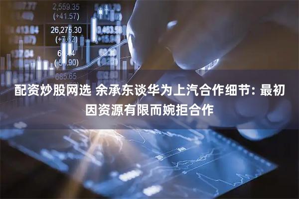 配资炒股网选 余承东谈华为上汽合作细节: 最初因资源有限而婉拒合作
