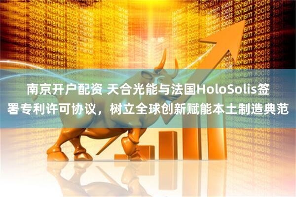 南京开户配资 天合光能与法国HoloSolis签署专利许可协议，树立全球创新赋能本土制造典范