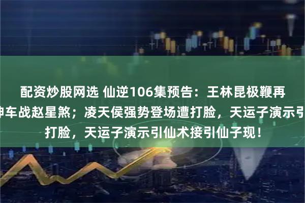 配资炒股网选 仙逆106集预告：王林昆极鞭再显威斩周晚，射神车战赵星煞；凌天侯强势登场遭打脸，天运子演示引仙术接引仙子现！