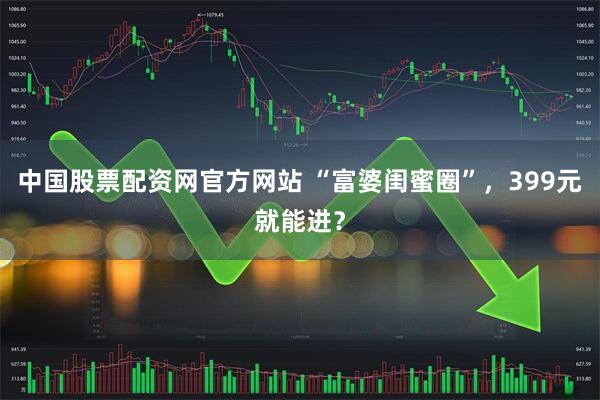 中国股票配资网官方网站 “富婆闺蜜圈”，399元就能进？