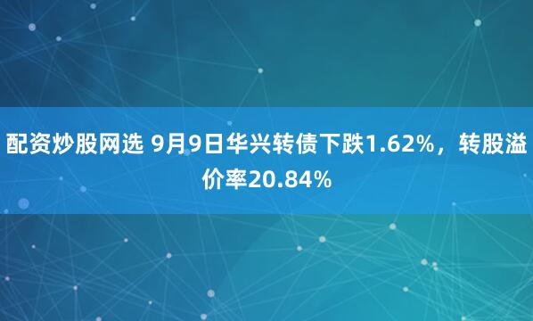 配资炒股网选 9月9日华兴转债下跌1.62%，转股溢价率20.84%