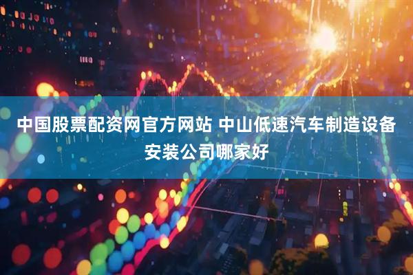 中国股票配资网官方网站 中山低速汽车制造设备安装公司哪家好