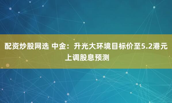 配资炒股网选 中金：升光大环境目标价至5.2港元 上调股息预测