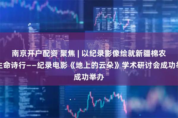 南京开户配资 聚焦 | 以纪录影像绘就新疆棉农的生命诗行——纪录电影《地上的云朵》学术研讨会成功举办