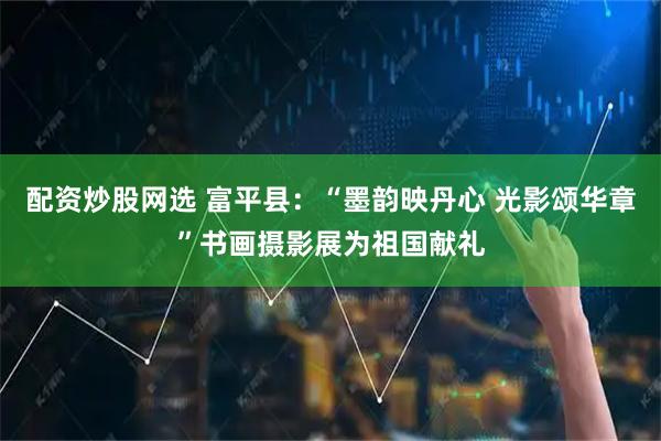 配资炒股网选 富平县：“墨韵映丹心 光影颂华章”书画摄影展为祖国献礼