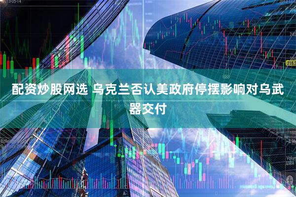 配资炒股网选 乌克兰否认美政府停摆影响对乌武器交付