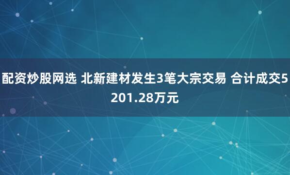 配资炒股网选 北新建材发生3笔大宗交易 合计成交5201.28万元