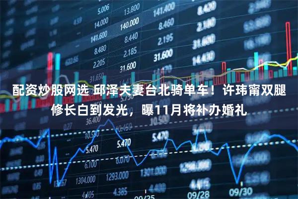 配资炒股网选 邱泽夫妻台北骑单车！许玮甯双腿修长白到发光，曝11月将补办婚礼