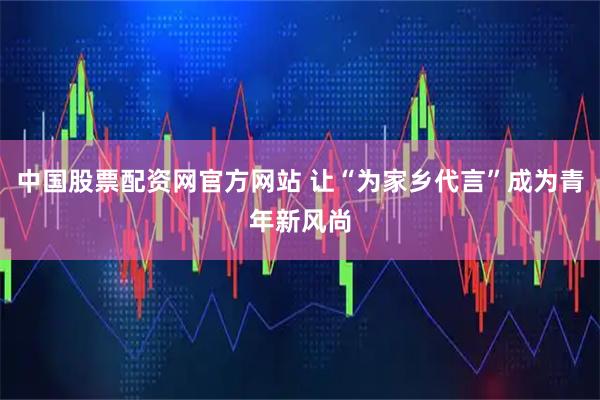 中国股票配资网官方网站 让“为家乡代言”成为青年新风尚