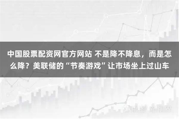 中国股票配资网官方网站 不是降不降息，而是怎么降？美联储的“节奏游戏”让市场坐上过山车