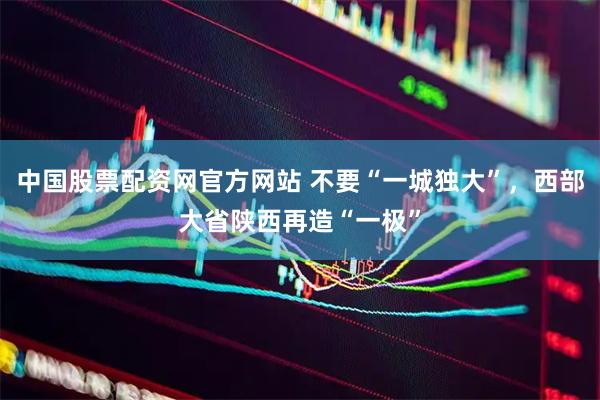 中国股票配资网官方网站 不要“一城独大”，西部大省陕西再造“一极”