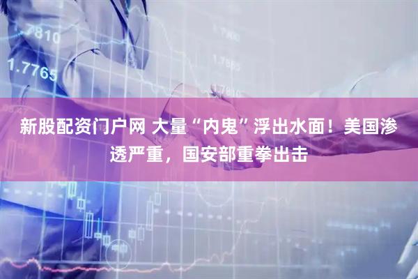 新股配资门户网 大量“内鬼”浮出水面！美国渗透严重，国安部重拳出击