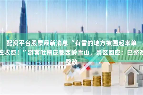 配资平台股票最新消息 “有雪的地方被围起来单独收费！”游客吐槽成都西岭雪山，景区回应：已整改