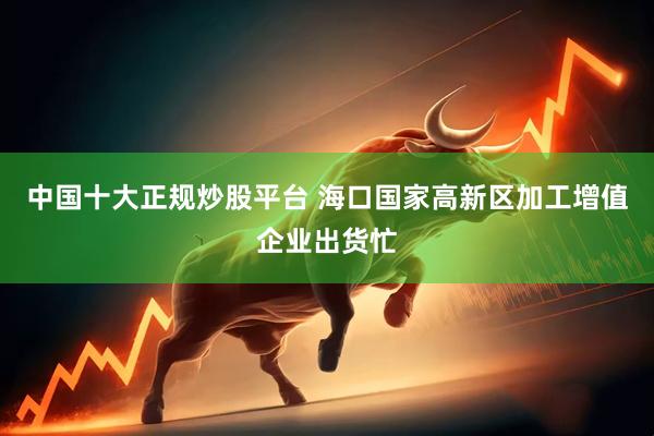 中国十大正规炒股平台 海口国家高新区加工增值企业出货忙