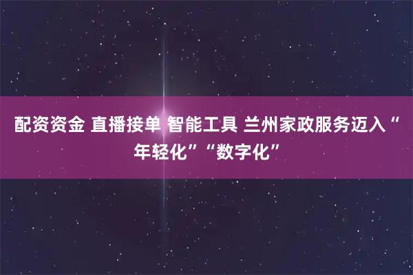 配资资金 直播接单 智能工具 兰州家政服务迈入“年轻化”“数字化”