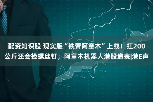配资知识股 现实版“铁臂阿童木”上线！扛200公斤还会捡螺丝钉，阿童木机器人港股递表|港E声