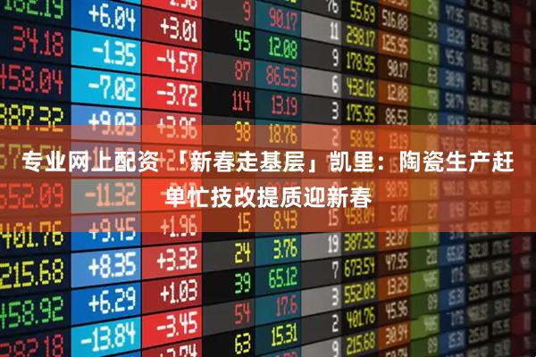 专业网上配资 「新春走基层」凯里：陶瓷生产赶单忙技改提质迎新春