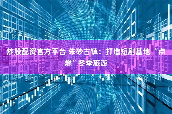 炒股配资官方平台 朱砂古镇：打造短剧基地 “点燃”冬季旅游