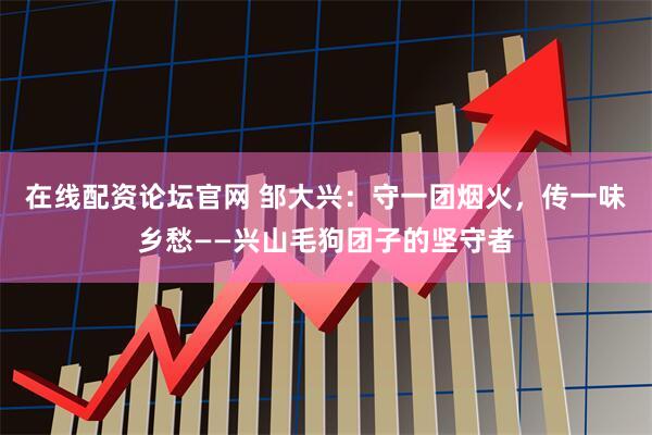 在线配资论坛官网 邹大兴：守一团烟火，传一味乡愁——兴山毛狗团子的坚守者