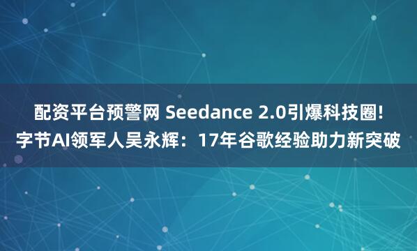 配资平台预警网 Seedance 2.0引爆科技圈!字节AI领军人吴永辉：17年谷歌经验助力新突破