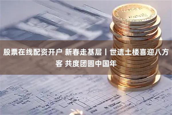 股票在线配资开户 新春走基层丨世遗土楼喜迎八方客 共度团圆中国年
