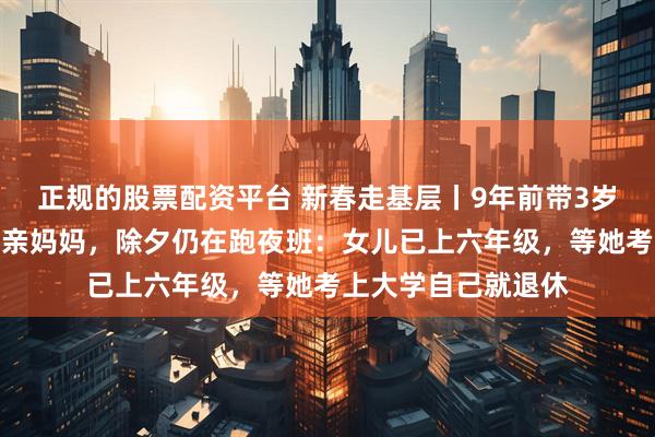 正规的股票配资平台 新春走基层丨9年前带3岁女儿开出租车的单亲妈妈，除夕仍在跑夜班：女儿已上六年级，等她考上大学自己就退休