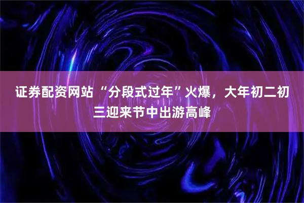 证券配资网站 “分段式过年”火爆，大年初二初三迎来节中出游高峰