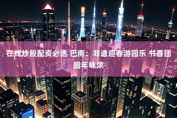 在线炒股配资必选 巴南：非遗迎春游园乐 书香团圆年味浓