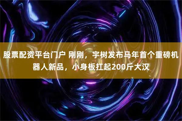 股票配资平台门户 刚刚，宇树发布马年首个重磅机器人新品，小身板扛起200斤大汉