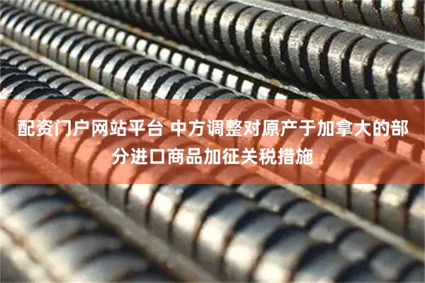 配资门户网站平台 中方调整对原产于加拿大的部分进口商品加征关税措施