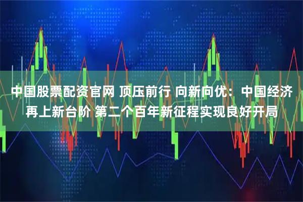 中国股票配资官网 顶压前行 向新向优：中国经济再上新台阶 第二个百年新征程实现良好开局