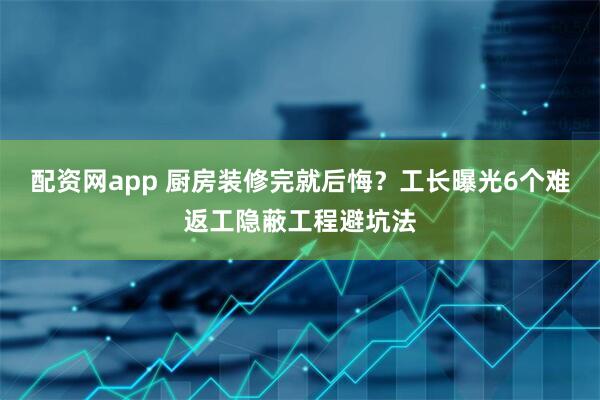 配资网app 厨房装修完就后悔？工长曝光6个难返工隐蔽工程避坑法