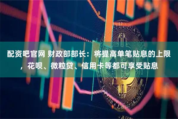 配资吧官网 财政部部长：将提高单笔贴息的上限，花呗、微粒贷、信用卡等都可享受贴息