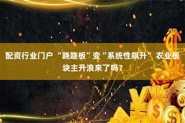 配资行业门户 “跷跷板”变“系统性飙升” 农业板块主升浪来了吗？