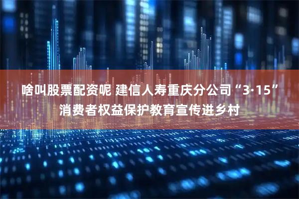 啥叫股票配资呢 建信人寿重庆分公司“3·15”消费者权益保护教育宣传进乡村