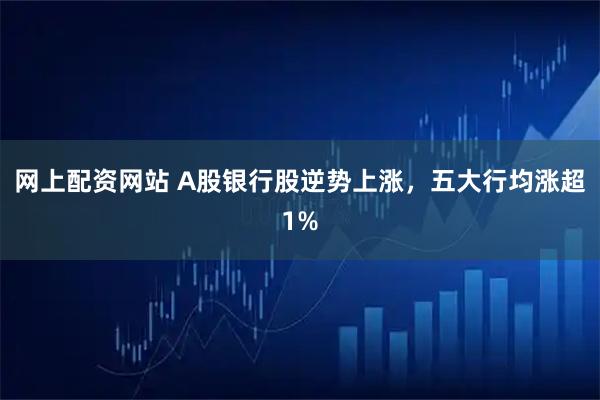 网上配资网站 A股银行股逆势上涨，五大行均涨超1%