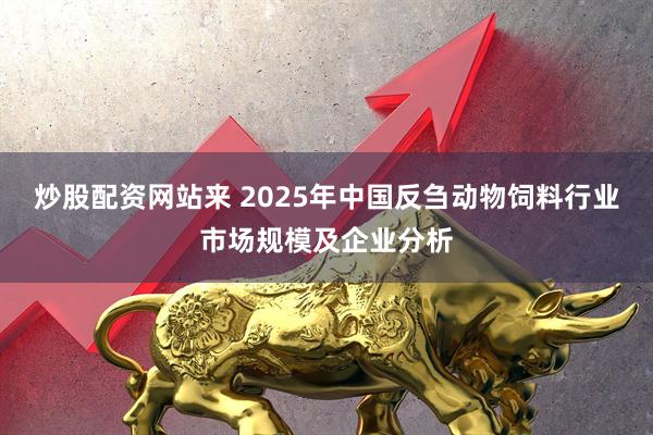 炒股配资网站来 2025年中国反刍动物饲料行业市场规模及企业分析