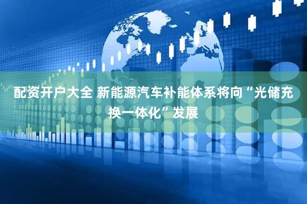 配资开户大全 新能源汽车补能体系将向“光储充换一体化”发展