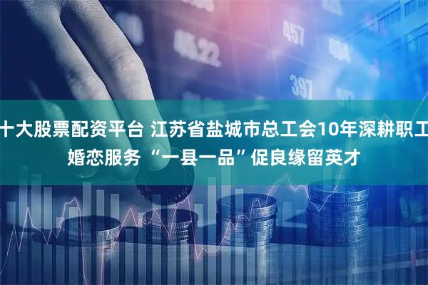 十大股票配资平台 江苏省盐城市总工会10年深耕职工婚恋服务 “一县一品”促良缘留英才