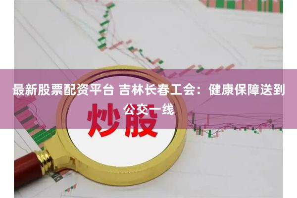 最新股票配资平台 吉林长春工会：健康保障送到公交一线
