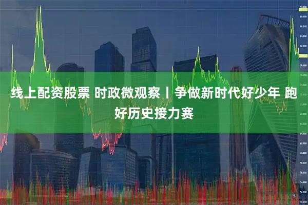 线上配资股票 时政微观察丨争做新时代好少年 跑好历史接力赛